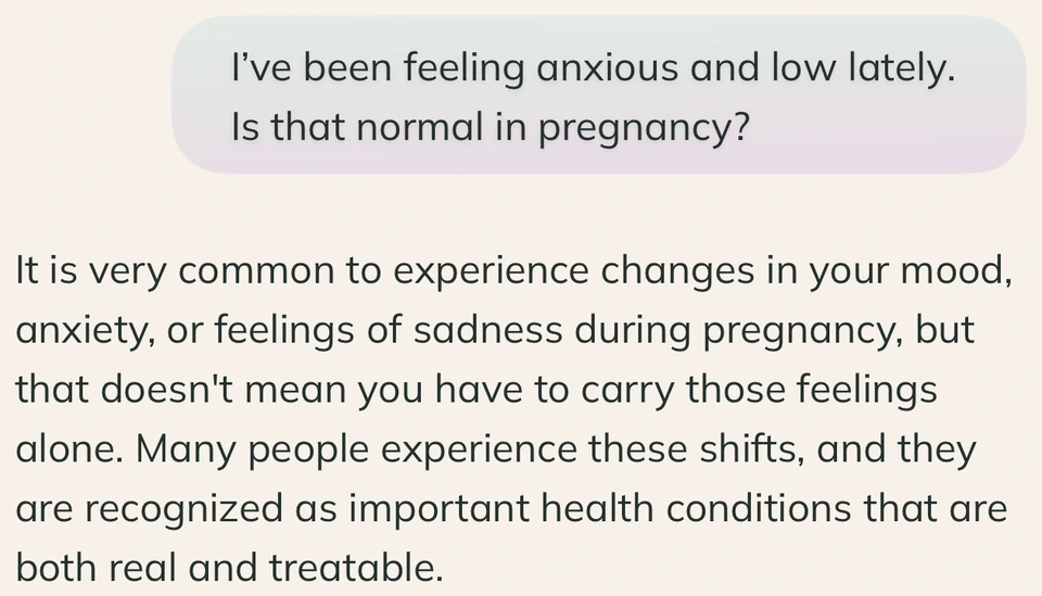 Question: I’ve been feeling anxious and low lately. Is that normal in pregnancy? Answer: It is very common to experience changes in your mood, anxiety, or feelings of sadness during pregnancy, but that doesn't mean you have to carry those feelings alone. Many people experience these shifts, and they are recognized as important health conditions that are both real and treatable.